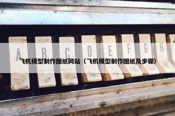 飞机模型制作图纸网站（飞机模型制作图纸及步骤）