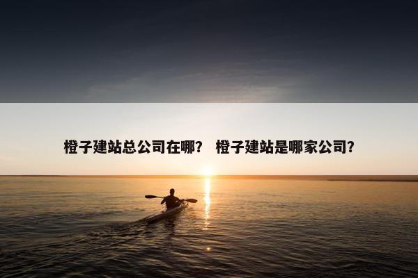 橙子建站总公司在哪？ 橙子建站是哪家公司？