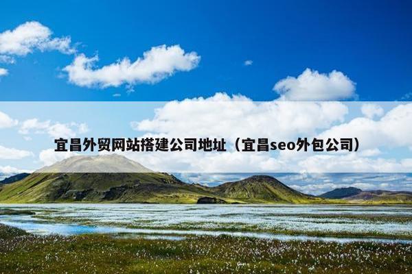 宜昌外贸网站搭建公司地址（宜昌seo外包公司）