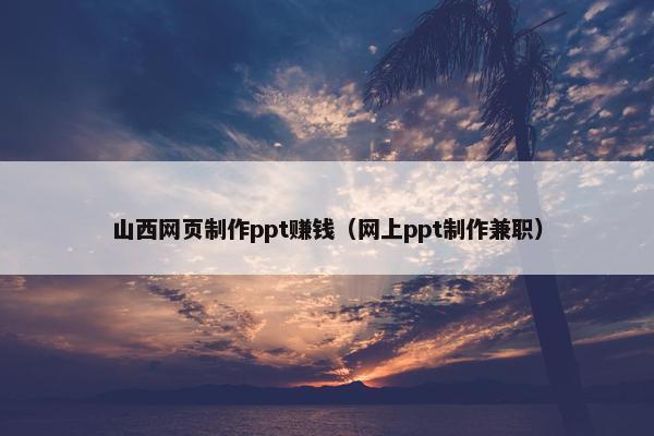 山西网页制作ppt赚钱（网上ppt制作兼职）