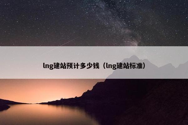 lng建站预计多少钱（lng建站标准）