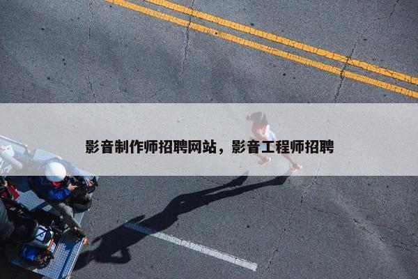 影音制作师招聘网站，影音工程师招聘