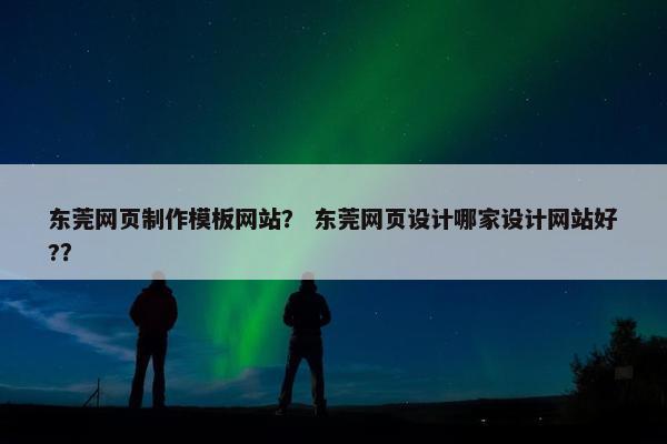 东莞网页制作模板网站？ 东莞网页设计哪家设计网站好?？