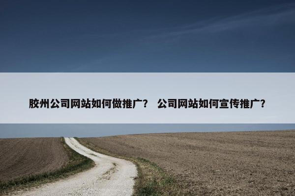 胶州公司网站如何做推广？ 公司网站如何宣传推广？