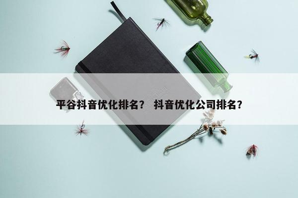 平谷抖音优化排名？ 抖音优化公司排名？