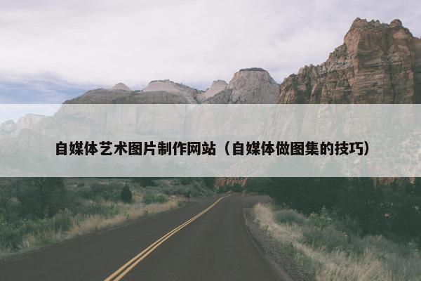 自媒体艺术图片制作网站（自媒体做图集的技巧）