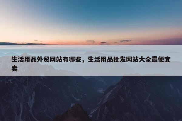 生活用品外贸网站有哪些，生活用品批发网站大全最便宜卖