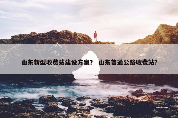 山东新型收费站建设方案？ 山东普通公路收费站？