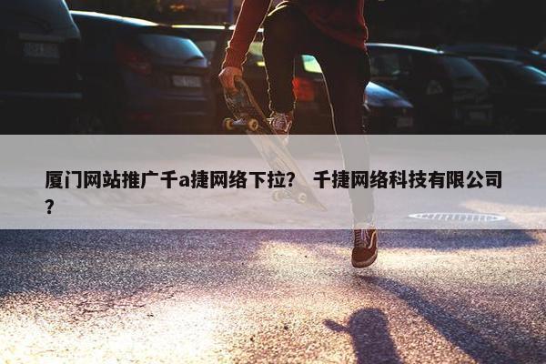 厦门网站推广千a捷网络下拉？ 千捷网络科技有限公司？
