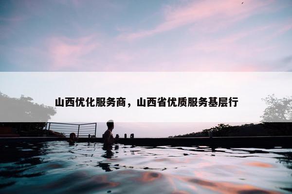 山西优化服务商，山西省优质服务基层行