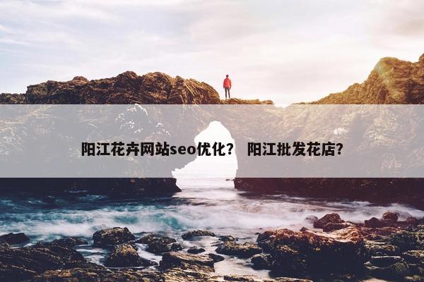 阳江花卉网站seo优化？ 阳江批发花店？