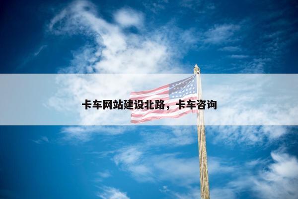 卡车网站建设北路，卡车咨询