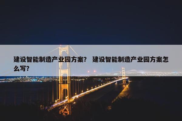 建设智能制造产业园方案？ 建设智能制造产业园方案怎么写？