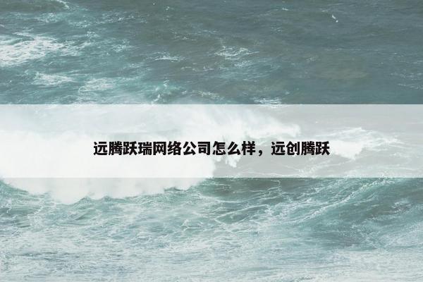 远腾跃瑞网络公司怎么样，远创腾跃