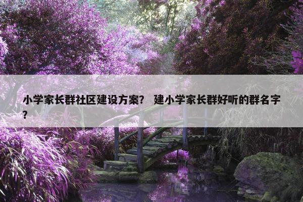 小学家长群社区建设方案？ 建小学家长群好听的群名字？