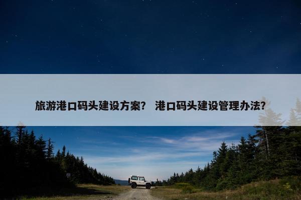 旅游港口码头建设方案？ 港口码头建设管理办法？