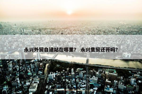 永兴外贸自建站在哪里？ 永兴集贸还开吗？