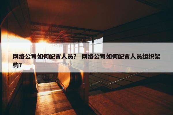 网络公司如何配置人员？ 网络公司如何配置人员组织架构？