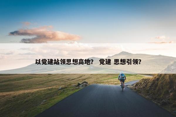 以党建站领思想高地？ 党建 思想引领？