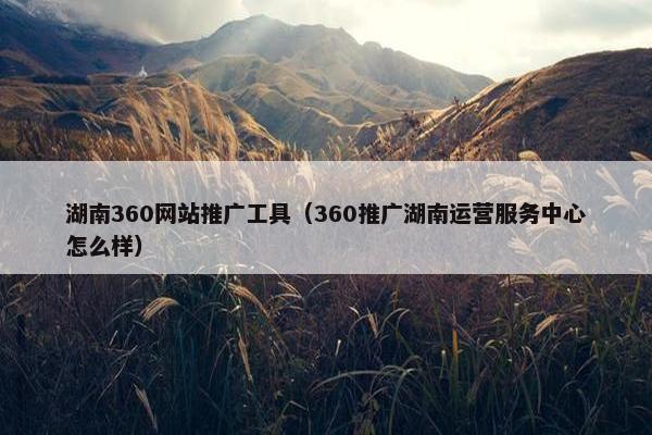 湖南360网站推广工具（360推广湖南运营服务中心怎么样）