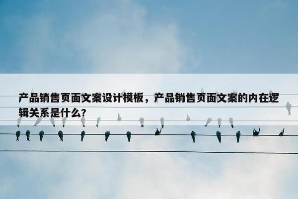 产品销售页面文案设计模板，产品销售页面文案的内在逻辑关系是什么?