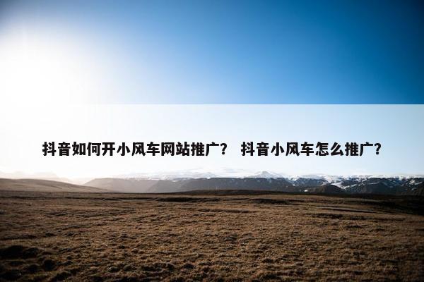 抖音如何开小风车网站推广？ 抖音小风车怎么推广？