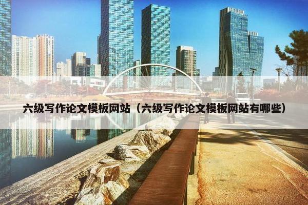 六级写作论文模板网站（六级写作论文模板网站有哪些）