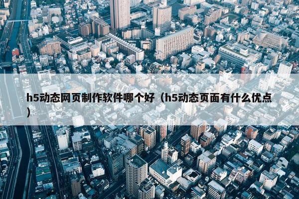 h5动态网页制作软件哪个好（h5动态页面有什么优点）
