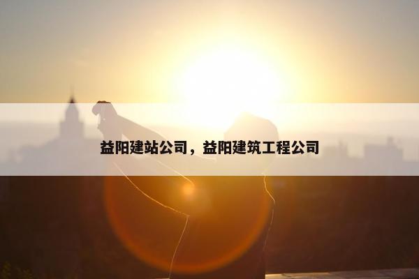 益阳建站公司，益阳建筑工程公司
