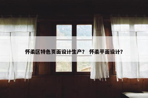 怀柔区特色页面设计生产？ 怀柔平面设计？