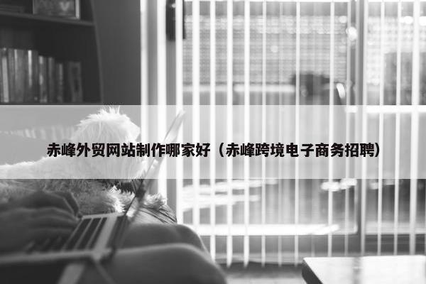 赤峰外贸网站制作哪家好（赤峰跨境电子商务招聘）