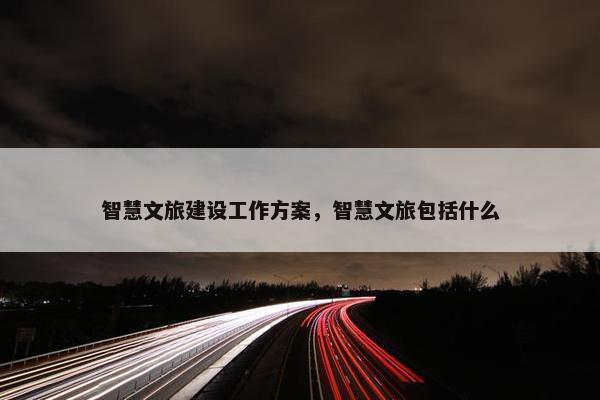智慧文旅建设工作方案，智慧文旅包括什么