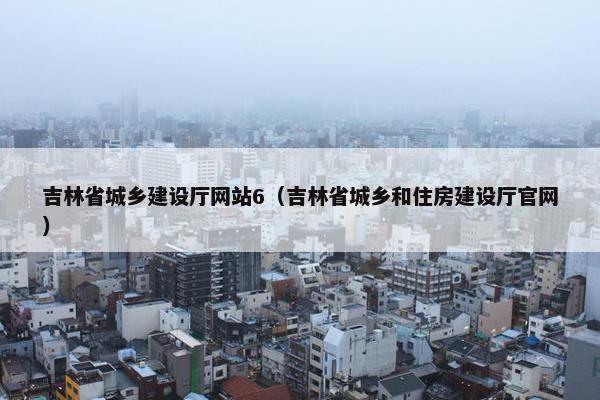 吉林省城乡建设厅网站6（吉林省城乡和住房建设厅官网）