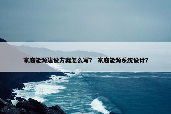 家庭能源建设方案怎么写？ 家庭能源系统设计？