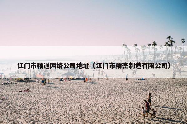江门市精通网络公司地址（江门市精密制造有限公司）