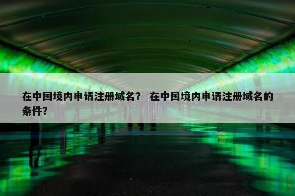 在中国境内申请注册域名？ 在中国境内申请注册域名的条件？