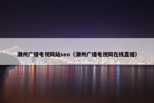 潮州广播电视网站seo（潮州广播电视网在线直播）