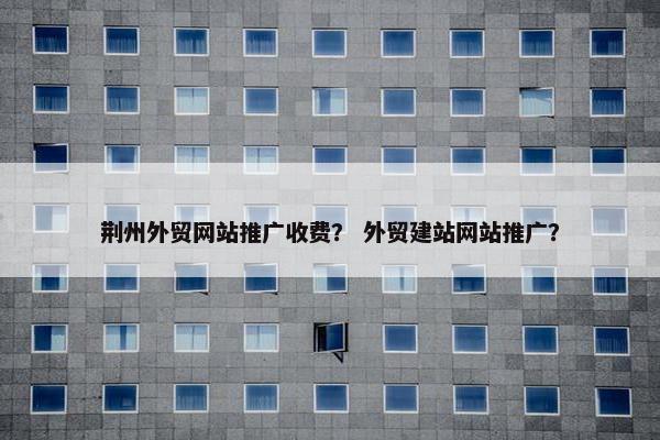 荆州外贸网站推广收费？ 外贸建站网站推广？