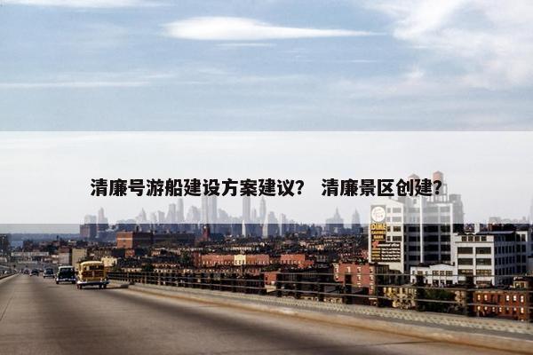 清廉号游船建设方案建议？ 清廉景区创建？