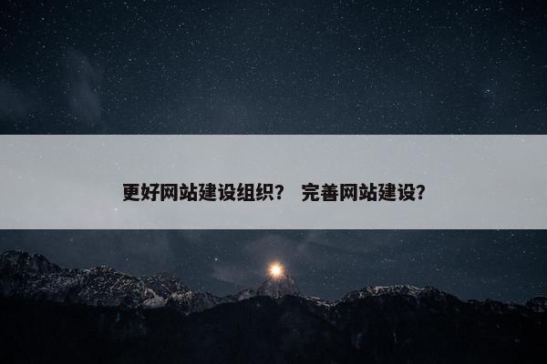 更好网站建设组织？ 完善网站建设？