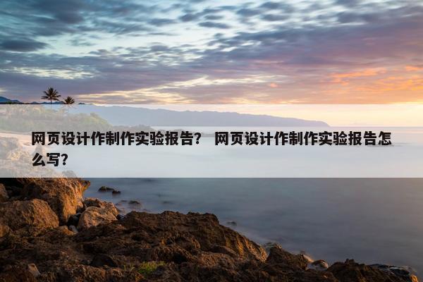 网页设计作制作实验报告？ 网页设计作制作实验报告怎么写？