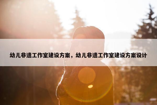 幼儿非遗工作室建设方案，幼儿非遗工作室建设方案设计