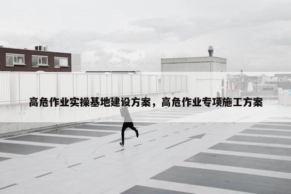 高危作业实操基地建设方案，高危作业专项施工方案