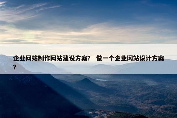 企业网站制作网站建设方案？ 做一个企业网站设计方案？