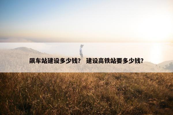 飙车站建设多少钱？ 建设高铁站要多少钱？