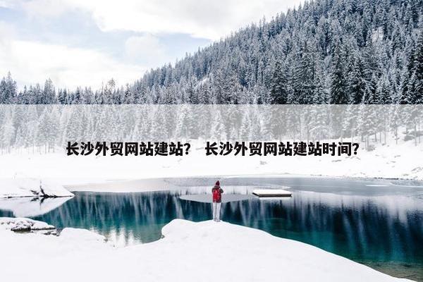 长沙外贸网站建站？ 长沙外贸网站建站时间？
