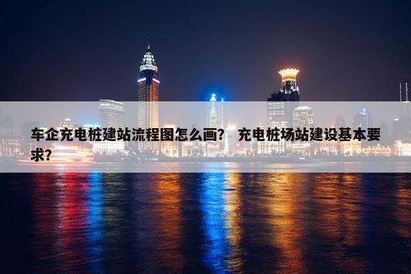 车企充电桩建站流程图怎么画？ 充电桩场站建设基本要求？