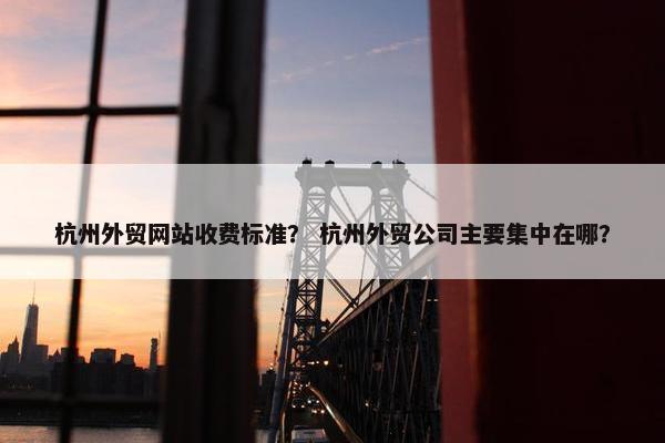 杭州外贸网站收费标准？ 杭州外贸公司主要集中在哪？