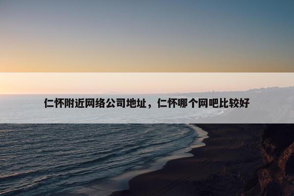 仁怀附近网络公司地址，仁怀哪个网吧比较好