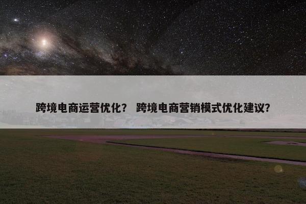跨境电商运营优化？ 跨境电商营销模式优化建议？